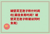 破壁灵芝孢子粉什时间吃(最佳食用时间？破壁灵芝孢子粉建议何时食用)