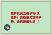 性价比灵芝孢子粉(优惠价！高质量灵芝孢子粉，让你健康生活！)