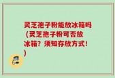 灵芝孢子粉能放冰箱吗 (灵芝孢子粉可否放冰箱？须知存放方式！)