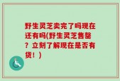 野生灵芝卖完了吗现在还有吗(野生灵芝售罄？立刻了解现在是否有货！)