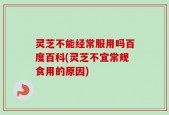 灵芝不能经常服用吗百度百科(灵芝不宜常规食用的原因)