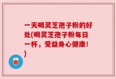 一天喝灵芝孢子粉的好处(喝灵芝孢子粉每日一杯，受益身心健康！)