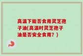 高温下能否食用灵芝孢子油(高温时灵芝孢子油是否安全食用？)