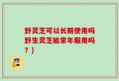 野灵芝可以长期使用吗野生灵芝能常年服用吗？)