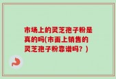 市场上的灵芝孢子粉是真的吗(市面上销售的灵芝孢子粉靠谱吗？)