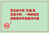 灵芝孢子粉 艾滋(灵芝孢子粉：一种控制艾滋病毒的可能解决方案)