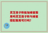灵芝孢子粉能加蜂蜜服用吗灵芝孢子粉与蜂蜜搭配服用可行吗？