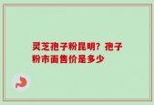 灵芝孢子粉昆明？孢子粉市面售价是多少