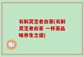 石斛灵芝老白茶(石斛灵芝老白茶 一杯茶品味养生之道)