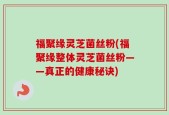 福聚缘灵芝菌丝粉(福聚缘整体灵芝菌丝粉——真正的健康秘诀)