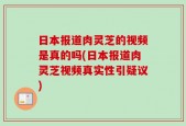 日本报道肉灵芝的视频是真的吗(日本报道肉灵芝视频真实性引疑议)