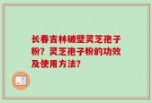 长春吉林破壁灵芝孢子粉？灵芝孢子粉的功效及使用方法？
