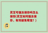 灵芝可强冻保存吗怎么保存(灵芝如何强冻保存，有效避免霉变？)