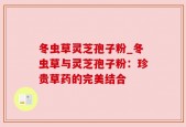 冬虫草灵芝孢子粉_冬虫草与灵芝孢子粉：珍贵草药的完美结合