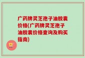 广药牌灵芝孢子油胶囊价格(广药牌灵芝孢子油胶囊价格查询及购买指南)