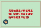 灵芝破壁孢子粉基地直播？实时分享灵芝破壁孢子粉的生产过程？
