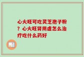 心火旺可吃灵芝孢子粉？心火旺肾阴虚怎么治疗吃什么药好