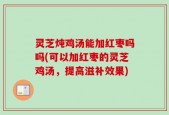 灵芝炖鸡汤能加红枣吗吗(可以加红枣的灵芝鸡汤，提高滋补效果)
