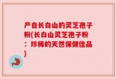 产自长白山的灵芝孢子粉(长白山灵芝孢子粉：珍稀的天然保健佳品)