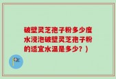 破壁灵芝孢子粉多少度水浸泡破壁灵芝孢子粉的适宜水温是多少？)