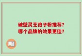 破壁灵芝孢子粉推荐？哪个品牌的效果更佳？