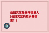 岳阳灵芝是岳阳哪里人(岳阳灵芝的故乡是哪里？)