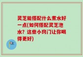 灵芝能搭配什么煮水好一点(如何搭配灵芝泡水？这些小窍门让你喝得更好)