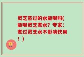灵芝蒸过的水能喝吗(能喝灵芝煮水？专家：煮过灵芝水不影响饮用！)