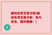 廊坊市灵芝孢子粉(廊坊市灵芝孢子粉：助力养生、提升健康！)