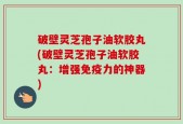 破壁灵芝孢子油软胶丸(破壁灵芝孢子油软胶丸：增强免疫力的神器)