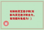 石斛和灵芝孢子粉(石斛与灵芝孢子粉合力，有效提升免疫力！)