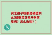 灵芝孢子粉都是破壁的么(破壁灵芝孢子粉常见吗？怎么选购？)