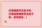纪雪破壁灵芝孢子粉_纪雪品牌破壁灵芝孢子粉，高效吸收，)