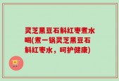 灵芝黑豆石斛红枣煮水喝(煮一锅灵芝黑豆石斛红枣水，呵护健康)