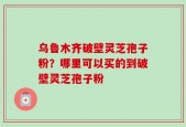 乌鲁木齐破壁灵芝孢子粉？哪里可以买的到破壁灵芝孢子粉