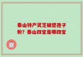 泰山特产灵芝破壁孢子粉？泰山四宝是哪四宝