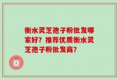 衡水灵芝孢子粉批发哪家好？推荐优质衡水灵芝孢子粉批发商？