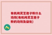 有机纯灵芝孢子粉什么功效(有机纯灵芝孢子粉的功效及益处)