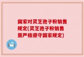 国家对灵芝孢子粉销售规定(灵芝孢子粉销售需严格遵守国家规定)