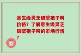 意生缘灵芝破壁孢子粉价格？了解意生缘灵芝破壁孢子粉的市场行情？