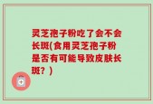 灵芝孢子粉吃了会不会长斑(食用灵芝孢子粉是否有可能导致皮肤长斑？)