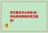 灵芝菌包怎么挑选(如何选择高质量的灵芝菌包)