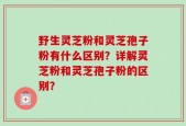 野生灵芝粉和灵芝孢子粉有什么区别？详解灵芝粉和灵芝孢子粉的区别？
