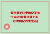 黄芪灵芝红枣枸杞茶有什么功效(黄芪灵芝茶：红枣枸杞养生之选)