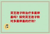 灵芝孢子粉治疗多囊卵巢吗？探究灵芝孢子粉对多囊卵巢的疗效？
