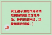 灵芝孢子油的作用和功效视频教程(灵芝孢子油：神药还是神话，功能和用途详解！)