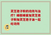 灵芝孢子粉的功效与治疗？蜂胶蜂蜜加灵芝孢子粉加灵芝孢子油一起吃功效