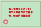 海王优品灵芝孢子粉(海王优品推荐灵芝孢子粉，健康护理佳选择！)