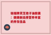 极瑞牌灵芝孢子油胶囊：健康新选择营养丰富的养生佳品