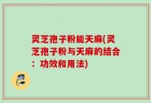 灵芝孢子粉能天麻(灵芝孢子粉与天麻的结合：功效和用法)